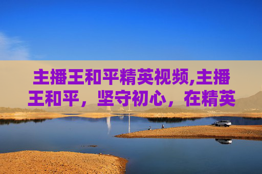 主播王和平精英视频,主播王和平，坚守初心，在精英赛道上点亮精彩新篇