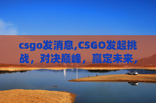 csgo发消息,CSGO发起挑战，对决巅峰，赢定未来，谁是真正的高端玩家？