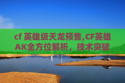 cf 英雄级天龙预售,CF英雄AK全方位解析,技术突破、策略技巧与实战价值 cf 英雄级天龙预售,CF英雄AK全方位解析,技术突破、策略技巧与实战价值