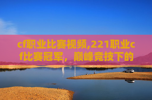 cf职业比赛视频,221职业cf比赛冠军,巅峰竞技下的荣耀之路与辉煌成就 cf职业比赛视频,221职业cf比赛冠军,巅峰竞技下的荣耀之路与辉煌成就