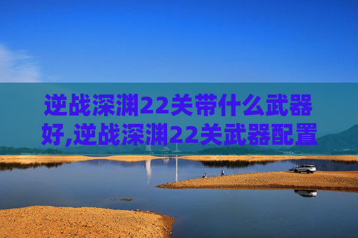 逆战深渊22关带什么武器好,逆战深渊22关武器配置全解析，选对组合事半功倍，提升通关效率