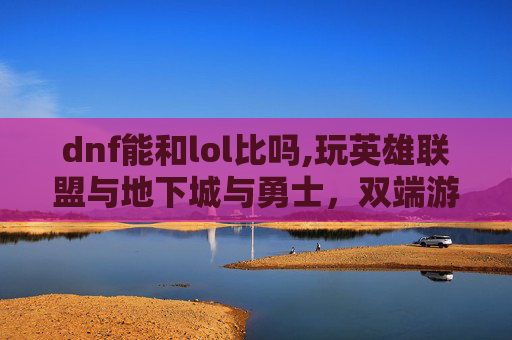 dnf能和lol比吗,玩英雄联盟与地下城与勇士，双端游戏体验的多维分析