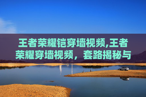 王者荣耀铠穿墙视频,王者荣耀穿墙视频，套路揭秘与隐藏玩法全解析