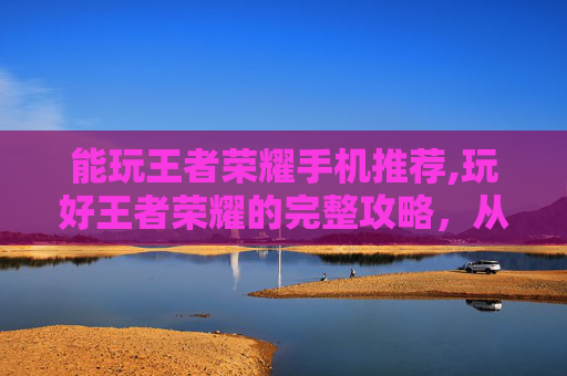 能玩王者荣耀手机推荐,玩好王者荣耀的完整攻略,从选设备到多玩技巧全解析 能玩王者荣耀手机推荐,玩好王者荣耀的完整攻略,从选设备到多玩技巧全解析