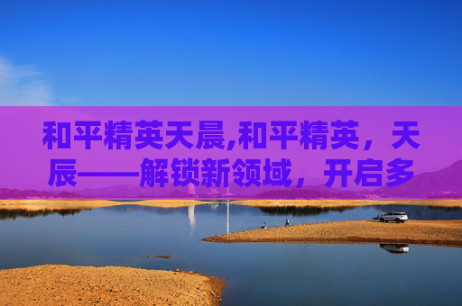 和平精英天晨,和平精英,天辰——解锁新领域,开启多元玩法新征程 和平精英天晨,和平精英,天辰——解锁新领域,开启多元玩法新征程
