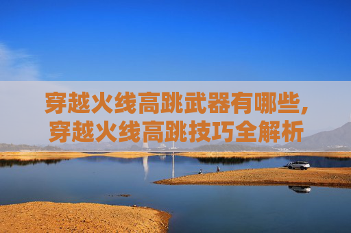 穿越火线高跳武器有哪些,穿越火线高跳技巧全解析