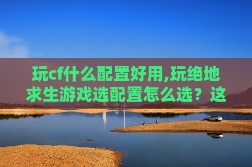 玩cf什么配置好用,玩绝地求生游戏选配置怎么选?这份全方位指南帮你提效少坑 玩cf什么配置好用,玩绝地求生游戏选配置怎么选?这份全方位指南帮你提效少坑