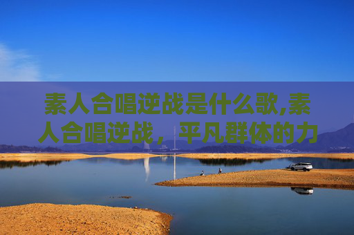 素人合唱逆战是什么歌,素人合唱逆战，平凡群体的力量绽放，温暖逆战之路