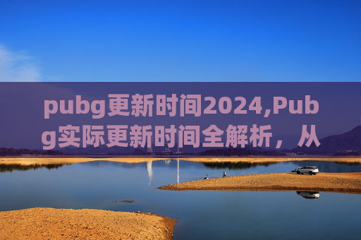 pubg更新时间2024,Pubg实际更新时间全解析，从常规到加密、生态迭代的多维变化与实用应对