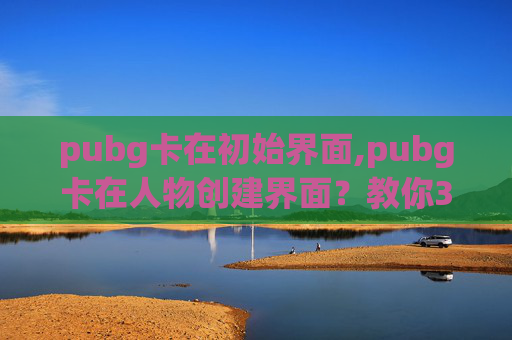 pubg卡在初始界面,pubg卡在人物创建界面？教你3招快速解决卡顿，顺畅开启游戏新体验