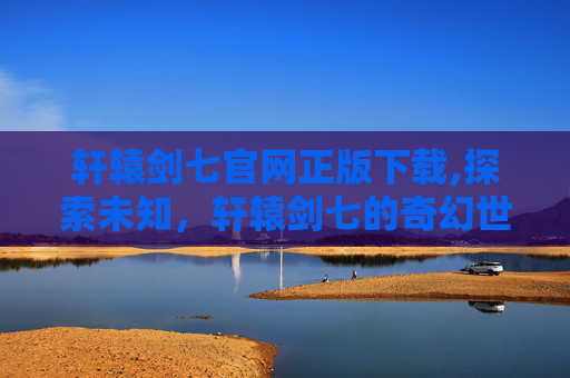 轩辕剑七官网正版下载,探索未知，轩辕剑七的奇幻世界
