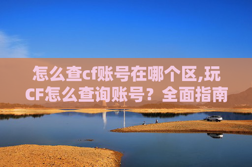 怎么查cf账号在哪个区,玩CF怎么查询账号？全面指南带你掌握查询技巧，保障账号使用安全