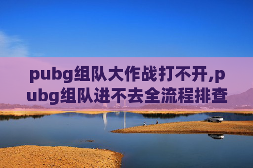pubg组队大作战打不开,pubg组队进不去全流程排查指南，从账号到网络一站式解决