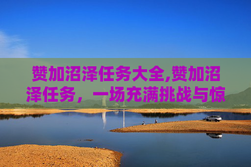 赞加沼泽任务大全,赞加沼泽任务，一场充满挑战与惊喜的探险之旅