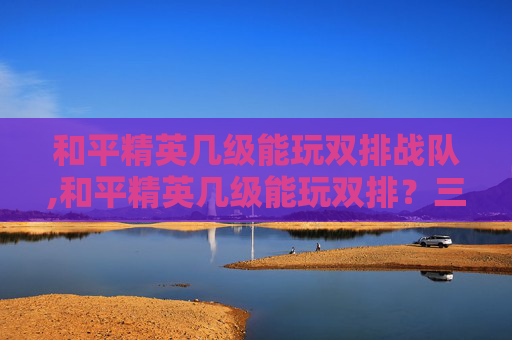 和平精英几级能玩双排战队,和平精英几级能玩双排？三阶段策略拆解，从入门到上分的全流程指南