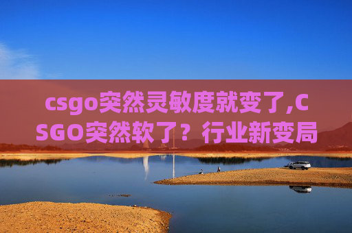 csgo突然灵敏度就变了,CSGO突然软了?行业新变局背后的多重考量解析 csgo突然灵敏度就变了,CSGO突然软了?行业新变局背后的多重考量解析
