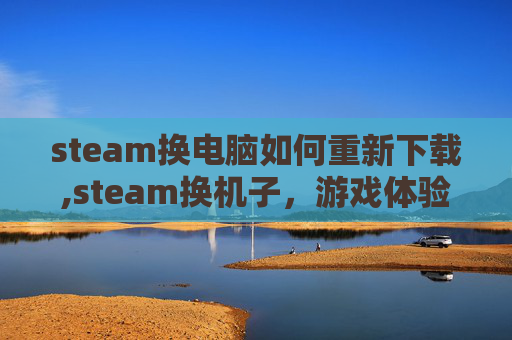 steam换电脑如何重新下载,steam换机子，游戏体验的全新升级，让你的游戏之旅更加顺畅高效