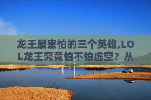 龙王最害怕的三个英雄,LOL龙王究竟怕不怕虚空？从英雄机制到实战逻辑全面拆解