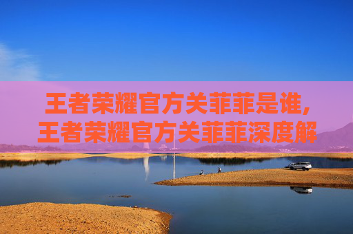 王者荣耀官方关菲菲是谁,王者荣耀官方关菲菲深度解析，角色定位、背景故事与成长意义