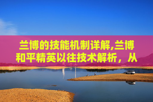 兰博的技能机制详解,兰博和平精英以往技术解析，从技术融合到玩法创新，深度剖析其演进逻辑与影响力