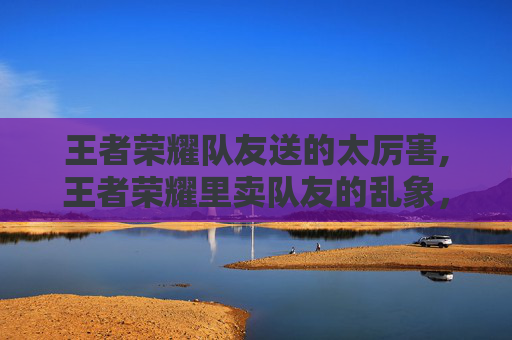 王者荣耀队友送的太厉害,王者荣耀里卖队友的乱象，从道德沦丧到违规反噬，戳中无数玩家的隐形痛点