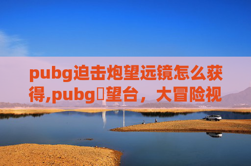 pubg迫击炮望远镜怎么获得,pubg瞭望台，大冒险视角下的枪战战场新玩法解析