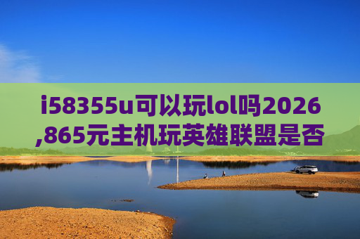 i58355u可以玩lol吗2026,865元主机玩英雄联盟是否可行？深度解析选位思路与实战适配指南