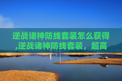 逆战诸神防线套装怎么获得,逆战诸神防线套装，超高战力、多样玩法、全方位适配，让你完美抢占战场制高点