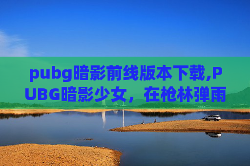 pubg暗影前线版本下载,PUBG暗影少女,在枪林弹雨中点亮梦想,用战星书写自我价值 pubg暗影前线版本下载,PUBG暗影少女,在枪林弹雨中点亮梦想,用战星书写自我价值