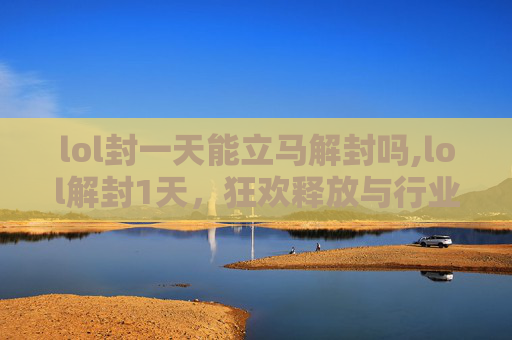 lol封一天能立马解封吗,lol解封1天，狂欢释放与行业多元发展的新曙光