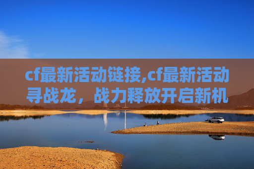 cf最新活动链接,cf最新活动寻战龙，战力释放开启新机遇，玩家不容错过