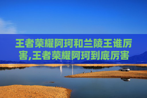 王者荣耀阿珂和兰陵王谁厉害,王者荣耀阿珂到底厉害不厉害？深度解析她的核心实力与适用场景