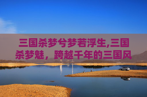 三国杀梦兮梦若浮生,三国杀梦魅，跨越千年的三国风云，在这场灵魂的博弈中窥探未解的厚重