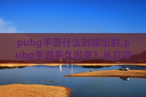 pubg手游什么时候出的,pubg手游多久出来？从立项到落地全周期解析，分析开发节奏、影响游戏表现的关键因素