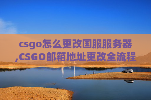 csgo怎么更改国服服务器,CSGO邮箱地址更改全流程解析，从准备到顺利切换，掌握核心要点避开操作误区