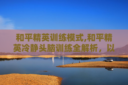 和平精英训练模式,和平精英冷静头脑训练全解析，以智破局，锻造硬核作战心态