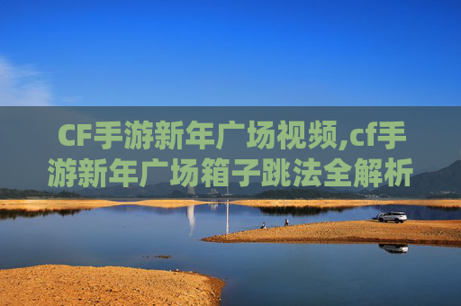 CF手游新年广场视频,cf手游新年广场箱子跳法全解析，解锁新年专属技巧，轻松挑战高难度跳跃