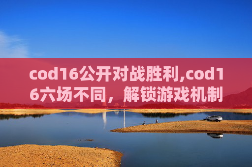 cod16公开对战胜利,cod16六场不同，解锁游戏机制、技术突破与玩法新范