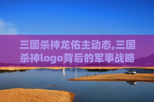 三国杀神龙佑主动态,三国杀神logo背后的军事战略与文化底蕴解析