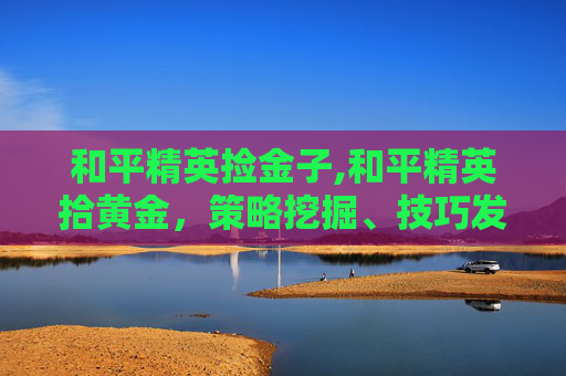 和平精英捡金子,和平精英拾黄金，策略挖掘、技巧发挥与赛场精彩延伸，解锁优质游戏体验