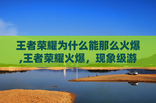王者荣耀为什么能那么火爆,王者荣耀火爆，现象级游戏背后的现象级吸引力
