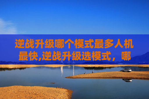 逆战升级哪个模式最多人机最快,逆战升级选模式，哪种模式人机难度最友好？全面解析最佳选择指南