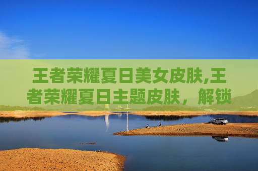 王者荣耀夏日美女皮肤,王者荣耀夏日主题皮肤，解锁全新夏日激情玩法与魅力选择