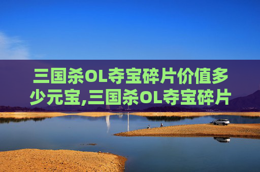 三国杀OL夺宝碎片价值多少元宝,三国杀OL夺宝碎片到底能换什么？全面盘点可能的获取与使用价值