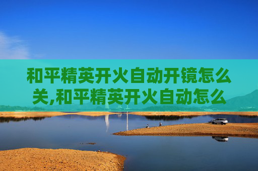 和平精英开火自动开镜怎么关,和平精英开火自动怎么关闭？掌握这些方法轻松解决自动开火问题