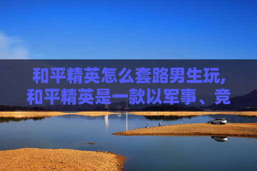 和平精英怎么套路男生玩,和平精英是一款以军事、竞技为核心的游戏，其目的是通过游戏挑战、策略操作来提升玩家的战术素养、团队协作与竞技能力，属于健康的娱乐活动，不存在针对特定人群的低俗套路或不良引导需求