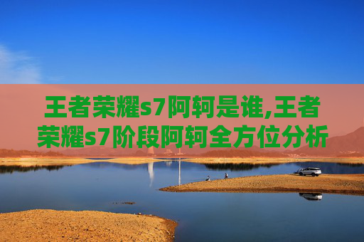 王者荣耀s7阿轲是谁,王者荣耀s7阶段阿轲全方位分析，策略技巧与实战亮点深度解析
