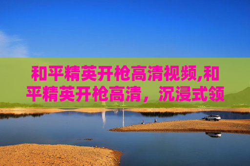 和平精英开枪高清视频,和平精英开枪高清,沉浸式领略射击场景的魅力与技巧 和平精英开枪高清视频,和平精英开枪高清,沉浸式领略射击场景的魅力与技巧