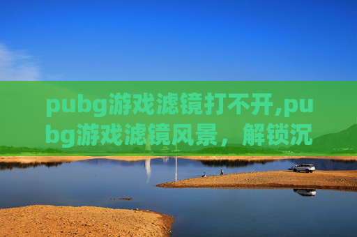 pubg游戏滤镜打不开,pubg游戏滤镜风景，解锁沉浸式视觉新体验