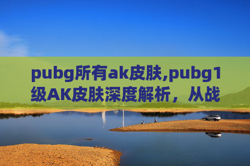 pubg所有ak皮肤,pubg1级AK皮肤深度解析，从战术价值到玩家体验的全方位解读